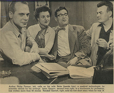 Philip Jose Farmer, his wife Bette, Isaac Asimov and Randall Garrett in 1954. caption: As Isaac Asimov mentions in both his autobiography and in THE HUGO WINNERS, Phil, Isaac and Randall Garrett were at a convention in Cincinnati in 1954 and were interviewed together by a local newspaper. When asked how they keep up with changes in science, before Isaac could make some comical remark, Phil answered that he subscribed to Scientific American. Isaac started subscribing himself after this and that led him into his long career of writing non-fiction science books.